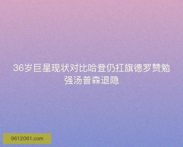 36岁巨星现状对比哈登仍扛旗德罗赞勉强汤普森退隐