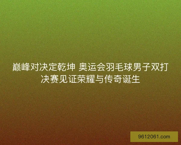 巅峰对决定乾坤 奥运会羽毛球男子双打决赛见证荣耀与传奇诞生