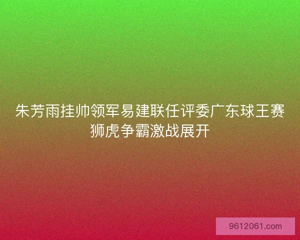 朱芳雨挂帅领军易建联任评委广东球王赛狮虎争霸激战展开