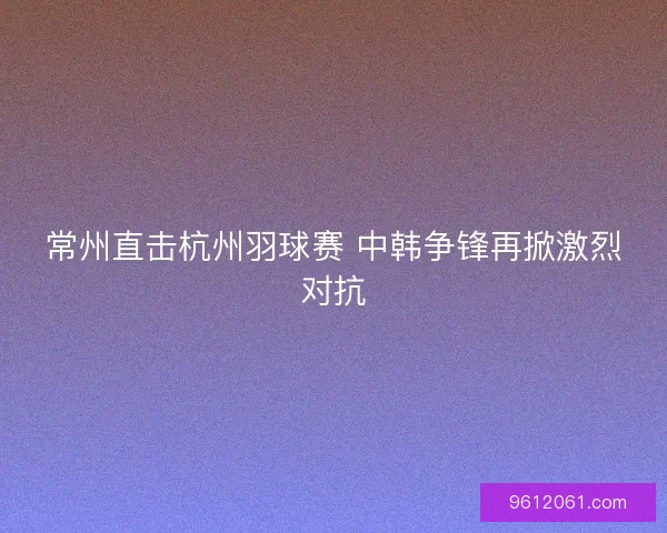 常州直击杭州羽球赛 中韩争锋再掀激烈对抗